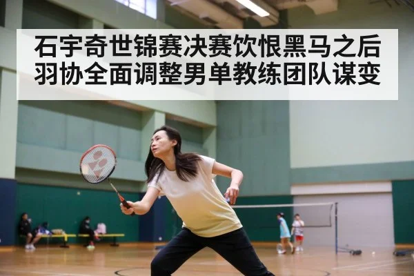 石宇奇世锦赛决赛饮恨黑马之后 羽协全面调整男单教练团队谋变